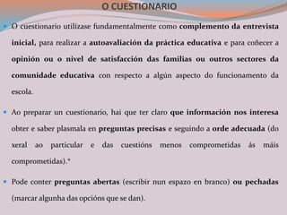 O CUESTIONARIO
 O cuestionario utilízase fundamentalmente como complemento da entrevista
inicial, para realizar a autoavaliación da práctica educativa e para coñecer a
opinión ou o nivel de satisfacción das familias ou outros sectores da
comunidade educativa con respecto a algún aspecto do funcionamento da
escola.
 Ao preparar un cuestionario, hai que ter claro que información nos interesa
obter e saber plasmala en preguntas precisas e seguindo a orde adecuada (do
xeral ao particular e das cuestións menos comprometidas ás máis
comprometidas).*
 Pode conter preguntas abertas (escribir nun espazo en branco) ou pechadas
(marcar algunha das opcións que se dan).
 