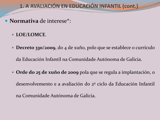 1. A AVALIACIÓN EN EDUCACIÓN INFANTIL (cont.)
 Normativa de interese*:
 LOE/LOMCE.
 Decreto 330/2009, do 4 de xuño, polo que se establece o currículo
da Educación Infantil na Comunidade Autónoma de Galicia.
 Orde do 25 de xuño de 2009 pola que se regula a implantación, o
desenvolvemento e a avaliación do 2º ciclo da Educación Infantil
na Comunidade Autónoma de Galicia.
 