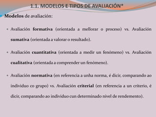 1.1. MODELOS E TIPOS DE AVALIACIÓN*
 Modelos de avaliación:
 Avaliación formativa (orientada a mellorar o proceso) vs. Avaliación
sumativa (orientada a valorar o resultado).
 Avaliación cuantitativa (orientada a medir un fenómeno) vs. Avaliación
cualitativa (orientada a comprender un fenómeno).
 Avaliación normativa (en referencia a unha norma, é dicir, comparando ao
individuo co grupo) vs. Avaliación criterial (en referencia a un criterio, é
dicir, comparando ao individuo cun determinado nivel de rendemento).
 