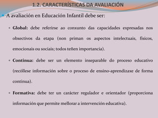 1.2. CARACTERÍSTICAS DA AVALIACIÓN
 A avaliación en Educación Infantil debe ser:
 Global: debe referirse ao conxunto das capacidades expresadas nos
obxectivos da etapa (non priman os aspectos intelectuais, físicos,
emocionais ou sociais; todos teñen importancia).
 Continua: debe ser un elemento inseparable do proceso educativo
(recóllese información sobre o proceso de ensino-aprendizaxe de forma
continua).
 Formativa: debe ter un carácter regulador e orientador (proporciona
información que permite mellorar a intervención educativa).
 