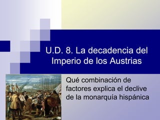 U.D. 8. La decadencia del
Imperio de los Austrias
Qué combinación de
factores explica el declive
de la monarquía hispánica
 