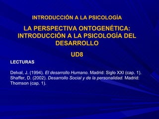 INTRODUCCIÓN A LA PSICOLOGÍA

     LA PERSPECTIVA ONTOGENÉTICA:
   INTRODUCCIÓN A LA PSICOLOGÍA DEL
             DESARROLLO
                               UD8
LECTURAS

Delval, J. (1994). El desarrollo Humano. Madrid: Siglo XXI (cap. 1).
Shaffer, D. (2002). Desarrollo Social y de la personalidad. Madrid:
Thomson (cap. 1).
 