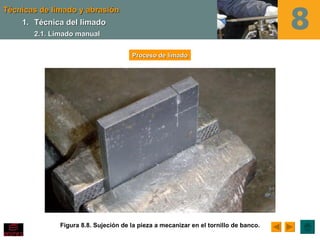 Técnicas de limado y abrasión
    1. Técnica del limado
       2.1. Limado manual

                                      Proceso de limado




              Figura 8.8. Sujeción de la pieza a mecanizar en el tornillo de banco.
 