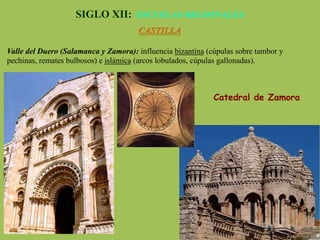 SIGLO XII: ESCUELAS REGIONALES
CASTILLA
Valle del Duero (Salamanca y Zamora): influencia bizantina (cúpulas sobre tambor y
pechinas, remates bulbosos) e islámica (arcos lobulados, cúpulas gallonadas).
Catedral de Zamora
 
