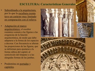 ESCULTURA: Características Generales
•  Subordinada a la arquitectura,
por lo que la escultura exenta
tuvo un carácter muy limitado
en comparación con el relieve.
•  Adaptación al marco
arquitectónico: el escultor
románico somete a las figuras a las
exigencias de la función
arquitectónica, de modo que debe
adaptarse a la forma de los espacios
a decorar. Con frecuencia se alteran
las proporciones de las figuras, que
se deforman para ajustarse a la
forma cúbica del capitel, al
semicírculo del tímpano o a las
alargadas formas de las jambas.
•  Predomina en portadas y
capiteles.
 