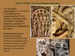 ESCULTURA: Características Generales
•  Arte no realista,
antinaturalista y con tendencia
a la simplificación y
esquematización. Figuras
estáticas y frontales, escaso
movimiento. Isocefalia y
perspectiva jerárquica. Se
prescinde de la representación
del espacio.
•  Despreocupación por la
belleza de las formas
(predominio del fondo sobre
la forma): preocupaba más la
transmisión clara y sencilla
del mensaje que la belleza
aparente y la corrección
formal.
 