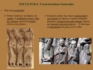 ESCULTURA: Características Generales
•  Hay una evolución:
Ø  Primer románico: las figuras son
rígidas, el modelado es tosco, falta
de volumen, apariencia frontal,
relieves muy planos...
Ø  Románico tardío: hay mayor expresividad y
movimiento en figuras y ropajes (múltiples
plegados), proporciones más realistas, figuras
que parecen conversar entre sí.... à dará paso
al naturalismo del gótico en el s.XIII.
 