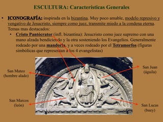 ESCULTURA: Características Generales
inspirada en la bizantina. Muy poco amable, modelo represivo y
vengativo de Jesucristo, siempre como juez, transmite miedo a la condena eterna.
Temas mas destacados:
•  Cristo Pantócrator (infl. bizantina): Jesucristo como juez supremo con una
mano alzada bendiciendo y la otra sosteniendo los Evangelios. Generalmente
rodeado por una mandorla, y a veces rodeado por el Tetramorfos (figuras
simbólicas que representan a los 4 evangelistas)
San Marcos
(león)
San Mateo
(hombre alado)
San Lucas
(buey)
San Juan
(águila)
 