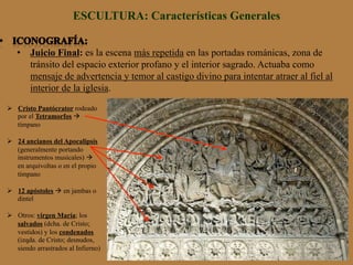 ESCULTURA: Características Generales
•  Juicio Final: es la escena más repetida en las portadas románicas, zona de
tránsito del espacio exterior profano y el interior sagrado. Actuaba como
mensaje de advertencia y temor al castigo divino para intentar atraer al fiel al
interior de la iglesia.
Ø  Cristo Pantócrator rodeado
por el Tetramorfos à
tímpano
Ø  24 ancianos del Apocalipsis
(generalmente portando
instrumentos musicales) à
en arquivoltas o en el propio
tímpano
Ø  12 apóstoles à en jambas o
dintel
Ø  Otros: virgen María; los
salvados (dcha. de Cristo;
vestidos) y los condenados
(izqda. de Cristo; desnudos,
siendo arrastrados al Infierno)
 