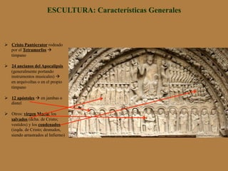 ESCULTURA: Características Generales
Ø  Cristo Pantócrator rodeado
por el Tetramorfos à
tímpano
Ø  24 ancianos del Apocalipsis
(generalmente portando
instrumentos musicales) à
en arquivoltas o en el propio
tímpano
Ø  12 apóstoles à en jambas o
dintel
Ø  Otros: virgen María; los
salvados (dcha. de Cristo;
vestidos) y los condenados
(izqda. de Cristo; desnudos,
siendo arrastrados al Infierno)
 