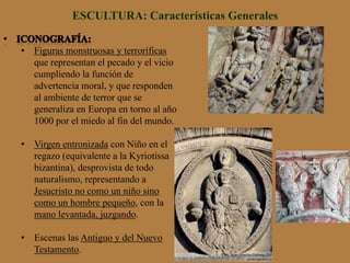 ESCULTURA: Características Generales
•  Figuras monstruosas y terroríficas
que representan el pecado y el vicio
cumpliendo la función de
advertencia moral, y que responden
al ambiente de terror que se
generaliza en Europa en torno al año
1000 por el miedo al fin del mundo.
•  Virgen entronizada con Niño en el
regazo (equivalente a la Kyriotissa
bizantina), desprovista de todo
naturalismo, representando a
Jesucristo no como un niño sino
como un hombre pequeño, con la
mano levantada, juzgando.
•  Escenas las Antiguo y del Nuevo
Testamento.
 