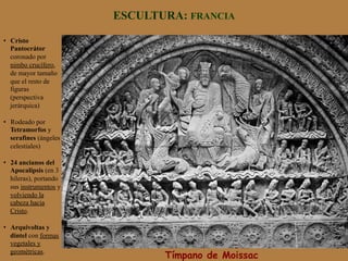ESCULTURA: FRANCIA
Tímpano de Moissac
•  Cristo
Pantocrátor
coronado por
nimbo crucífero,
de mayor tamaño
que el resto de
figuras
(perspectiva
jerárquica)
•  Rodeado por
Tetramorfos y
serafines (ángeles
celestiales)
•  24 ancianos del
Apocalipsis (en 3
hileras), portando
sus instrumentos y
volviendo la
cabeza hacia
Cristo.
•  Arquivoltas y
dintel con formas
vegetales y
geométricas.
 