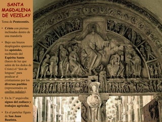 SANTA
MAGDALENA
DE VEZELAY
Tema de Pentecostés.
•  Cristo con piernas
inclinadas dentro de
una mandorla
•  Bajo sus brazos
desplegados aparecen
los apóstoles,
recibiendo del
Espíritu Santo
(haces de luz que
salen de los dedos de
Cristo) el “don de
lenguas” para
predicar el
cristianismo por los
diversos pueblos
(representados en
casillas radiales).
•  En la 1ª arquivolta:
signos del zodiaco y
trabajos agrícolas.
•  En el parteluz figura
de San Juan
Bautista.
 