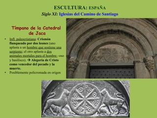 Tímpano de la Catedral
de Jaca
ESCULTURA: ESPAÑA
Siglo XI: Iglesias del Camino de Santiago
•  Infl. paleocristiana: Crismón
flanqueado por dos leones (uno
aplasta a un hombre que sostiene una
serpiente; el otro aplasta a dos
animales mortales para el hombre –oso
y basilisco). à Alegoría de Cristo
como vencedor del pecado y la
muerte.
•  Posiblemente policromada en origen
 