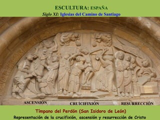 Tímpano del Perdón (San Isidoro de León)
Representación de la crucifixión, ascensión y resurrección de Cristo
ASCENSIÓN CRUICIFIXIÓN RESURRECCIÓN
ESCULTURA: ESPAÑA
Siglo XI: Iglesias del Camino de Santiago
 