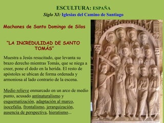 Machones de Santo Domingo de Silos
“LA INCREDULIDAD DE SANTO
TOMÁS”
ESCULTURA: ESPAÑA
Siglo XI: Iglesias del Camino de Santiago
Muestra a Jesús resucitado, que levanta su
brazo derecho mientras Tomás, que se niega a
creer, pone el dedo en la herida. El resto de
apóstoles se ubican de forma ordenada y
armoniosa al lado contrario de la escena.
Medio relieve enmarcado en un arco de medio
punto, acusado antinaturalismo y
esquematización, adaptación al marco,
isocefalia, frontalismo, jerarquización,
ausencia de perspectiva, hieratismo...
 