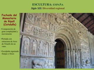 Fachada del
Monasterio
de Ripoll
(Cataluña)
ESCULTURA: ESPAÑA
Siglo XII: Diversidad regional
• Composición de
gran complejidad y
movimiento
• Portada con
estructura de Arco
de Triunfo de un
vano.
• Esculpida siguiendo
franjas o frisos
 