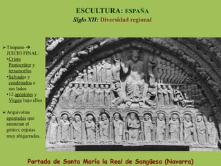 Portada de Santa María la Real de Sangüesa (Navarra)
ESCULTURA: ESPAÑA
Siglo XII: Diversidad regional
Ø Tímpano à
JUICIO FINAL:
• Cristo
Pantocrátor y
tetramorfos
• Salvados y
condenados a
sus lados
• 12 apóstoles y
Virgen bajo ellos
Ø Arquivoltas
apuntadas que
anuncian el
gótico; enjutas
muy abigarradas.
 