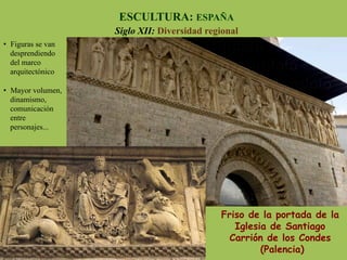 Friso de la portada de la
Iglesia de Santiago
Carrión de los Condes
(Palencia)
ESCULTURA: ESPAÑA
Siglo XII: Diversidad regional
•  Figuras se van
desprendiendo
del marco
arquitectónico
•  Mayor volumen,
dinamismo,
comunicación
entre
personajes...
 