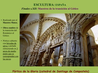 Pórtico de la Gloria (catedral de Santiago de Compostela)
ESCULTURA: ESPAÑA
Finales s.XII: Maestros de la transición al Gótico
•  Realizado por el
Maestro Mateo.
•  Obra cumbre de
la transición del
Románico al
Gótico.
•  Pórtico cubierto
con bóvedas de
ojiva y portada
estructurada en 3
arcos de medio
punto que se
corresponden con
las naves.
 