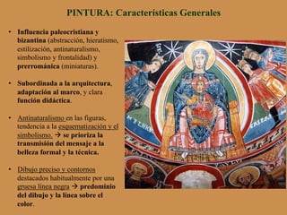 PINTURA: Características Generales
•  Influencia paleocristiana y
bizantina (abstracción, hieratismo,
estilización, antinaturalismo,
simbolismo y frontalidad) y
prerrománica (miniaturas).
•  Subordinada a la arquitectura,
adaptación al marco, y clara
función didáctica.
•  Antinaturalismo en las figuras,
tendencia a la esquematización y el
simbolismo. à se prioriza la
transmisión del mensaje a la
belleza formal y la técnica.
•  Dibujo preciso y contornos
destacados habitualmente por una
gruesa línea negra à predominio
del dibujo y la línea sobre el
color.
 