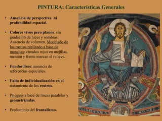 PINTURA: Características Generales
•  Ausencia de perspectiva ni
profundidad espacial.
•  Colores vivos pero planos: sin
gradación de luces y sombras.
Ausencia de volumen. Modelado de
los rostros realizado a base de
manchas: círculos rojos en mejillas,
mentón y frente marcan el relieve.
•  Fondos lisos: ausencia de
referencias espaciales.
•  Falta de individualización en el
tratamiento de los rostros.
•  Pliegues a base de líneas paralelas y
geometrizadas.
•  Predominio del frontalismo.
 