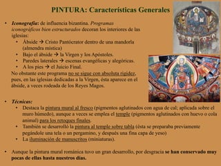 PINTURA: Características Generales
•  Iconografía: de influencia bizantina. Programas
iconográficos bien estructurados decoran los interiores de las
iglesias:
•  Ábside à Cristo Pantócrator dentro de una mandorla
(almendra mística)
•  Bajo el ábside à la Virgen y los Apóstoles.
•  Paredes laterales à escenas evangélicas y alegóricas.
•  A los pies à el Juicio Final.
No obstante este programa no se sigue con absoluta rigidez,
pues, en las iglesias dedicadas a la Virgen, ésta aparece en el
ábside, a veces rodeada de los Reyes Magos.
•  Técnicas:
•  Destaca la pintura mural al fresco (pigmentos aglutinados con agua de cal; aplicada sobre el
muro húmedo), aunque a veces se emplea el temple (pigmentos aglutinados con huevo o cola
animal) para los retoques finales.
•  También se desarrolló la pintura al temple sobre tabla (ésta se preparaba previamente
pegándole una tela o un pergamino, y después una fina capa de yeso)
•  La iluminación de manuscritos (miniaturas).
•  Aunque la pintura mural románica tuvo un gran desarrollo, por desgracia se han conservado muy
pocas de ellas hasta nuestros días.
 