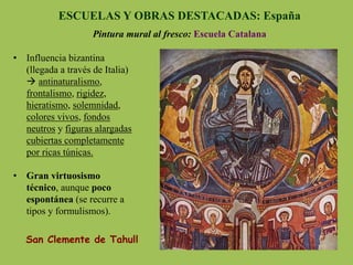 ESCUELAS Y OBRAS DESTACADAS: España
Pintura mural al fresco: Escuela Catalana
San Clemente de Tahull
•  Influencia bizantina
(llegada a través de Italia)
à antinaturalismo,
frontalismo, rigidez,
hieratismo, solemnidad,
colores vivos, fondos
neutros y figuras alargadas
cubiertas completamente
por ricas túnicas.
•  Gran virtuosismo
técnico, aunque poco
espontánea (se recurre a
tipos y formulismos).
 