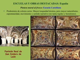 ESCUELAS Y OBRAS DESTACADAS: España
Pintura mural al fresco: Escuela Castellana
Panteón Real de
San Isidoro de
León
•  Predominio de colores ocres. Mayor tosquedad técnica, pero mayor naturalismo,
espontaneidad, movimiento y sentido narrativo (no tanta rigidez y hieratismo).
 