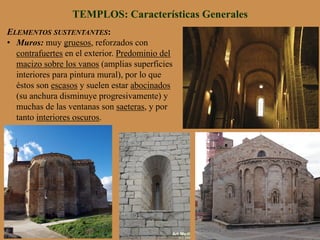 ELEMENTOS SUSTENTANTES:
•  Muros: muy gruesos, reforzados con
contrafuertes en el exterior. Predominio del
macizo sobre los vanos (amplias superficies
interiores para pintura mural), por lo que
éstos son escasos y suelen estar abocinados
(su anchura disminuye progresivamente) y
muchas de las ventanas son saeteras, y por
tanto interiores oscuros.
TEMPLOS: Características Generales
 