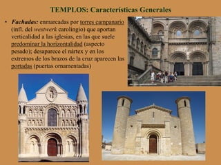 •  Fachadas: enmarcadas por torres campanario
(infl. del westwerk carolingio) que aportan
verticalidad a las iglesias, en las que suele
predominar la horizontalidad (aspecto
pesado); desaparece el nártex y en los
extremos de los brazos de la cruz aparecen las
portadas (puertas ornamentadas)
TEMPLOS: Características Generales
 