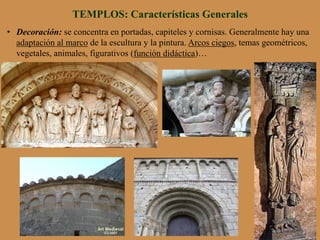 •  Decoración: se concentra en portadas, capiteles y cornisas. Generalmente hay una
adaptación al marco de la escultura y la pintura. Arcos ciegos, temas geométricos,
vegetales, animales, figurativos (función didáctica)…
TEMPLOS: Características Generales
 