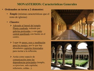 •  Ordenados en torno a 2 elementos:
•  Templo (mismas características que el
resto de iglesias)
•  Claustro:
MONASTERIOS: Características Generales
Ø  Adosado al lateral del templo.
Planta cuadrada, rodeado por
galerías porticadas, y con patio
central ajardinado con fuente en el
centro.
Ø  Lugar de paseo, rezo y meditación
para los monjes, por lo que hay
abundantes capiteles historiados
para incitar a la reflexión.
Ø  Actúa como espacio de
comunicación entre las
dependencias principales (templo,
scriptorium, sala capitular,
refectorio, celdas...).
 