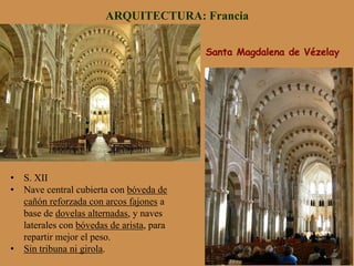 Santa Magdalena de Vézelay
ARQUITECTURA: Francia
•  S. XII
•  Nave central cubierta con bóveda de
cañón reforzada con arcos fajones a
base de dovelas alternadas, y naves
laterales con bóvedas de arista, para
repartir mejor el peso.
•  Sin tribuna ni girola.
 