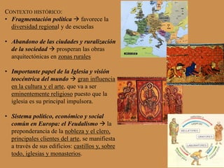 CONTEXTO HISTÓRICO:
•  Fragmentación política à favorece la
diversidad regional y de escuelas
•  Abandono de las ciudades y ruralización
de la sociedad à prosperan las obras
arquitectónicas en zonas rurales
•  Importante papel de la Iglesia y visión
teocéntrica del mundo à gran influencia
en la cultura y el arte, que va a ser
eminentemente religioso puesto que la
iglesia es su principal impulsora.
•  Sistema político, económico y social
común en Europa: el Feudalismo à la
preponderancia de la nobleza y el clero,
principales clientes del arte, se manifiesta
a través de sus edificios: castillos y, sobre
todo, iglesias y monasterios.
 