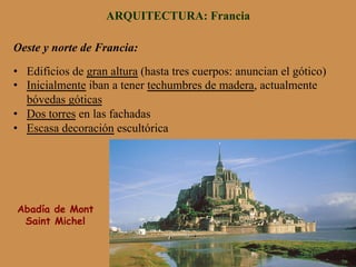 ARQUITECTURA: Francia
Oeste y norte de Francia:
•  Edificios de gran altura (hasta tres cuerpos: anuncian el gótico)
•  Inicialmente iban a tener techumbres de madera, actualmente
bóvedas góticas
•  Dos torres en las fachadas
•  Escasa decoración escultórica
Abadía de Mont
Saint Michel
 