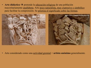 •  Arte didáctico à pretende la educación religiosa de una población
mayoritariamente analfabeta. Arte poco naturalista, muy expresivo y simbólico
para facilitar la comprensión. Se prioriza el significado sobre las formas.
•  Arte considerado como una actividad gremial = artista anónimo generalmente.
 
