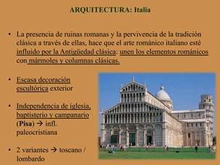 ARQUITECTURA: Italia
•  La presencia de ruinas romanas y la pervivencia de la tradición
clásica a través de ellas, hace que el arte románico italiano esté
influido por la Antigüedad clásica: unen los elementos románicos
con mármoles y columnas clásicas.
•  Escasa decoración
escultórica exterior
•  Independencia de iglesia,
baptisterio y campanario
(Pisa) à infl.
paleocristiana
•  2 variantes à toscano /
lombardo
 
