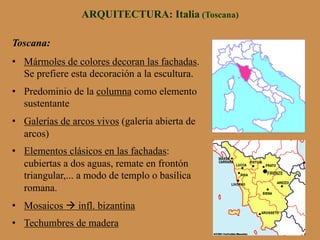ARQUITECTURA: Italia (Toscana)
Toscana:
•  Mármoles de colores decoran las fachadas.
Se prefiere esta decoración a la escultura.
•  Predominio de la columna como elemento
sustentante
•  Galerías de arcos vivos (galería abierta de
arcos)
•  Elementos clásicos en las fachadas:
cubiertas a dos aguas, remate en frontón
triangular,... a modo de templo o basílica
romana.
•  Mosaicos à infl. bizantina
•  Techumbres de madera
 