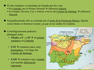 u  El arte románico se introdujo en España por dos vías:
§ En Cataluña, por el Pirineo Oriental à influencia italiana
§ En Aragón, Navarra, CyL y Galicia a través del Camino de Santiago à influencia
francesa
u  Geográficamente sólo se extiende por el norte de la Península Ibérica, fijando
como límites el Sistema Central, ya que al sur estaba Al-Andalus.
u  Cronológicamente podemos
distinguir entre:
•  Finales s.X – s.XI à un primer
románico en Cataluña
•  S.XI à románico puro, muy
homogéneo, a lo largo del
Camino de Santiago
•  S.XII à románico muy variado,
con muchas diferencias
regionales
 