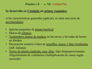 Finales s.X – s. XI: CATALUÑA
Se desarrolla en Cataluña un primer románico.
A las características generales (aplicar), se unen una serie de
peculiaridades:
•  Iglesias pequeñas de planta basilical
•  Muros de sillarejo
•  Techumbres planas de madera en las naves y bóvedas de horno
en ábsides
•  Decoración exterior a base de arquillos ciegos y fajas lombardas
(infl. italiana)
•  Torres de planta cuadrada, muy altas, algo desproporcionadas.
Aligeramiento de volúmenes (multiplicación de vanos según
asciende)
 