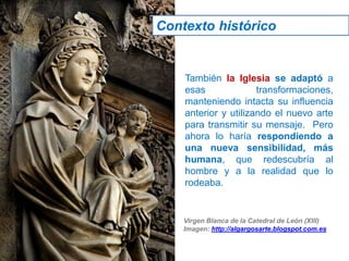 También la Iglesia se adaptó a
esas transformaciones,
manteniendo intacta su influencia
anterior y utilizando el nuevo arte
para transmitir su mensaje. Pero
ahora lo haría respondiendo a
una nueva sensibilidad, más
humana, que redescubría al
hombre y a la realidad que lo
rodeaba.
Virgen Blanca de la Catedral de León (XIII)
Imagen: http://algargosarte.blogspot.com.es
Contexto histórico
 