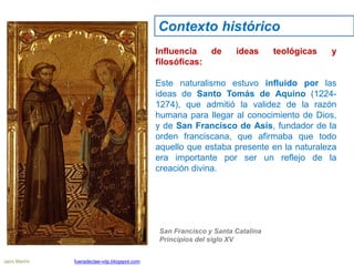 Influencia de ideas teológicas y
filosóficas:
Este naturalismo estuvo influido por las
ideas de Santo Tomás de Aquino (1224-
1274), que admitió la validez de la razón
humana para llegar al conocimiento de Dios,
y de San Francisco de Asís, fundador de la
orden franciscana, que afirmaba que todo
aquello que estaba presente en la naturaleza
era importante por ser un reflejo de la
creación divina.
San Francisco y Santa Catalina
Principios del siglo XV
Contexto histórico
Jairo Martín fueradeclae-vdp.blogspot.com
 