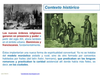 Las nuevas órdenes religiosas
ganaron en presencia y poder a
partir del siglo XIII, ahora también
en el ámbito urbano. Dominicos y
franciscanos, fundamentalmente.
Éstos implantarían una nueva forma de espiritualidad conventual. Ya no se trataba
del modelo monástico aislado y rural, sino de otro formado por conventos
habitados por frailes (del latín frater, hermano), que predicaban en las lenguas
romances y practicaban la caridad asistencial allí donde había más fieles, es
decir, en las ciudades.
Contexto histórico
Jairo Martín fueradeclae-vdp.blogspot.com
 