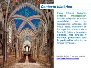 Estas órdenes, llamadas
órdenes mendicantes*,
también reflejarían su nueva
sensibilidad en las
realizaciones artísticas del
nuevo estilo, insistiendo en
los aspectos humanos de la
figura de Cristo, y en nuevos
edificios, más amplios y
diáfanos, preparados para
la predicación (además, en
lengua vernácula).
Basílica de San Francisco en Asis
http://www.foliamagazine.it
Contexto histórico
 