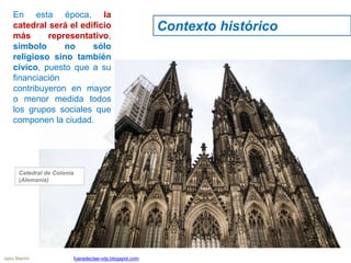 En esta época, la
catedral será el edificio
más representativo,
símbolo no sólo
religioso sino también
cívico, puesto que a su
financiación
contribuyeron en mayor
o menor medida todos
los grupos sociales que
componen la ciudad.
Catedral de Colonia
(Alemania)
Contexto histórico
Jairo Martín fueradeclae-vdp.blogspot.com
 