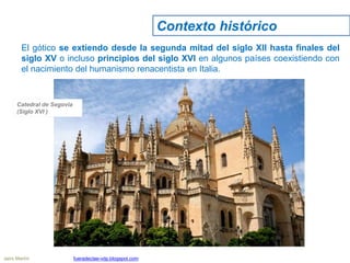 El gótico se extiendo desde la segunda mitad del siglo XII hasta finales del
siglo XV o incluso principios del siglo XVI en algunos países coexistiendo con
el nacimiento del humanismo renacentista en Italia.
Catedral de Segovia
(Siglo XVI )
Contexto histórico
Jairo Martín fueradeclae-vdp.blogspot.com
 