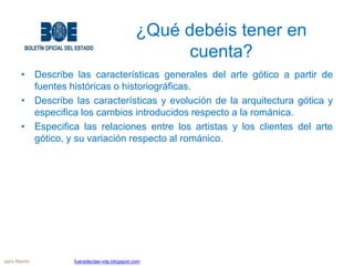¿Qué debéis tener en
cuenta?
• Describe las características generales del arte gótico a partir de
fuentes históricas o historiográficas.
• Describe las características y evolución de la arquitectura gótica y
especifica los cambios introducidos respecto a la románica.
• Especifica las relaciones entre los artistas y los clientes del arte
gótico, y su variación respecto al románico.
Jairo Martín fueradeclae-vdp.blogspot.com
 