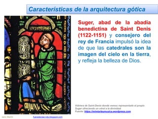 Características de la arquitectura gótica
Suger, abad de la abadía
benedictina de Saint Denis
(1122-1151) y consejero del
rey de Francia impulsó la idea
de que las catedrales son la
imagen del cielo en la tierra,
y refleja la belleza de Dios.
Vidriera de Saint-Denis donde vemos representado al propio
Suger ofreciendo un vitral a la divinidad.
Fuente: https://mireiarteymusica.wordpress.com
Jairo Martín fueradeclae-vdp.blogspot.com
 