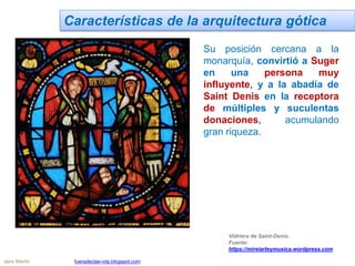 Características de la arquitectura gótica
Su posición cercana a la
monarquía, convirtió a Suger
en una persona muy
influyente, y a la abadía de
Saint Denis en la receptora
de múltiples y suculentas
donaciones, acumulando
gran riqueza.
Vidriera de Saint-Denis.
Fuente:
https://mireiarteymusica.wordpress.com
Jairo Martín fueradeclae-vdp.blogspot.com
 